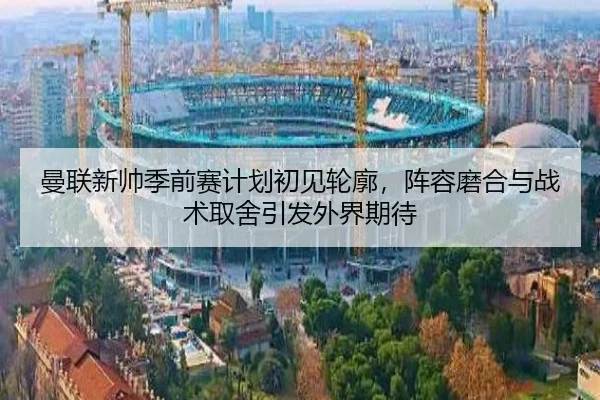 曼联新帅季前赛计划初见轮廓，阵容磨合与战术取舍引发外界期待 - kaiyun
